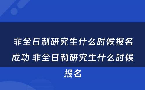 非全日制研究生什么时候报名成功 非全日制研究生什么时候报名