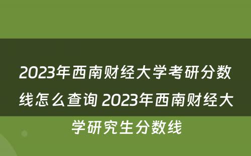 2023年西南财经大学考研分数线怎么查询 2023年西南财经大学研究生分数线