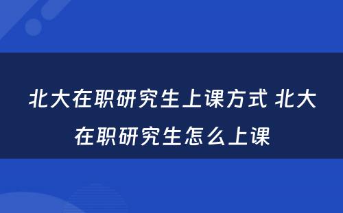 北大在职研究生上课方式 北大在职研究生怎么上课