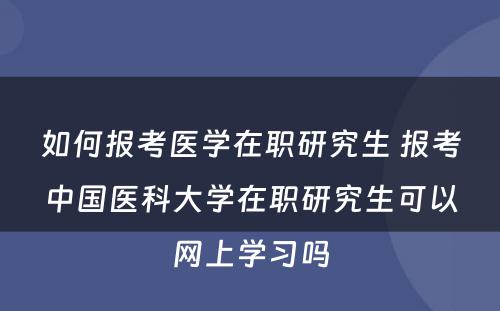 如何报考医学在职研究生 报考中国医科大学在职研究生可以网上学习吗