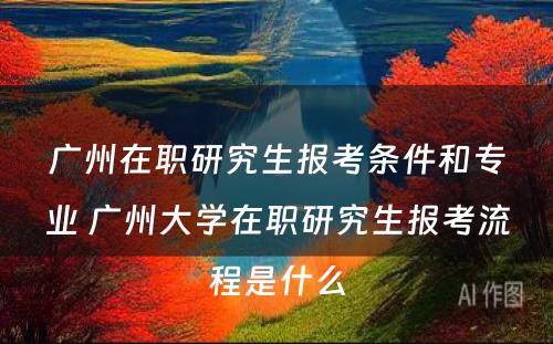 广州在职研究生报考条件和专业 广州大学在职研究生报考流程是什么