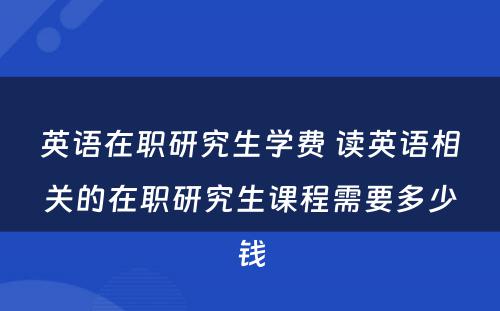 英语在职研究生学费 读英语相关的在职研究生课程需要多少钱