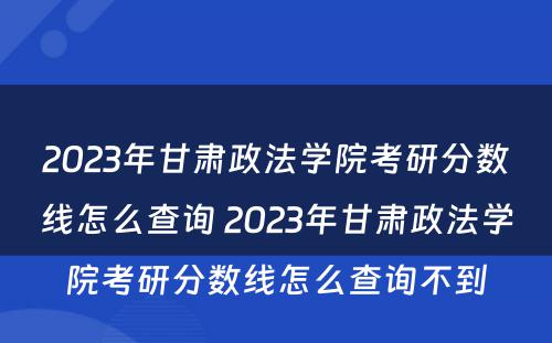 2023年甘肃政法学院考研分数线怎么查询 2023年甘肃政法学院考研分数线怎么查询不到