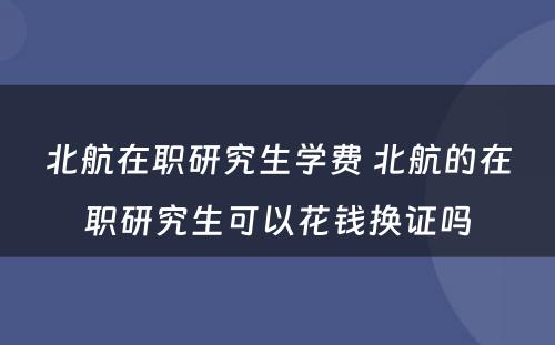 北航在职研究生学费 北航的在职研究生可以花钱换证吗