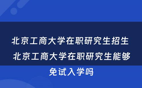 北京工商大学在职研究生招生 北京工商大学在职研究生能够免试入学吗