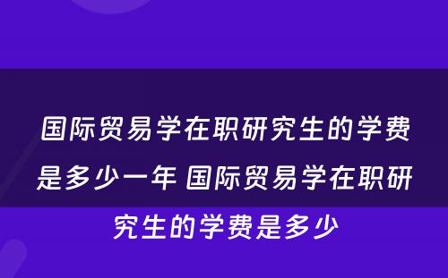 国际贸易学在职研究生的学费是多少一年 国际贸易学在职研究生的学费是多少