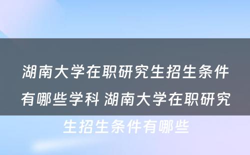 湖南大学在职研究生招生条件有哪些学科 湖南大学在职研究生招生条件有哪些