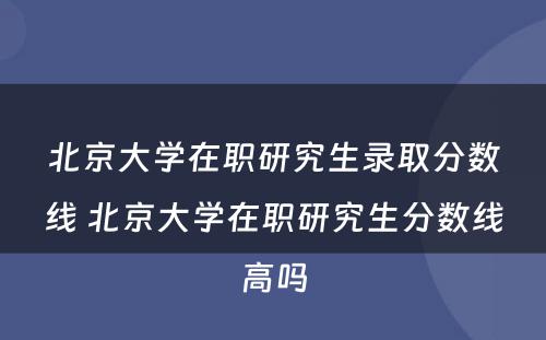 北京大学在职研究生录取分数线 北京大学在职研究生分数线高吗