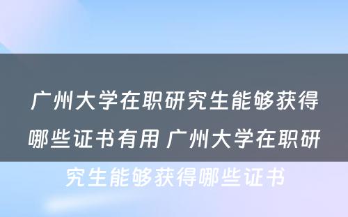 广州大学在职研究生能够获得哪些证书有用 广州大学在职研究生能够获得哪些证书