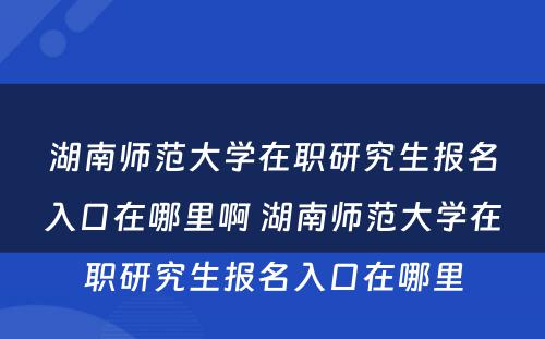 湖南师范大学在职研究生报名入口在哪里啊 湖南师范大学在职研究生报名入口在哪里