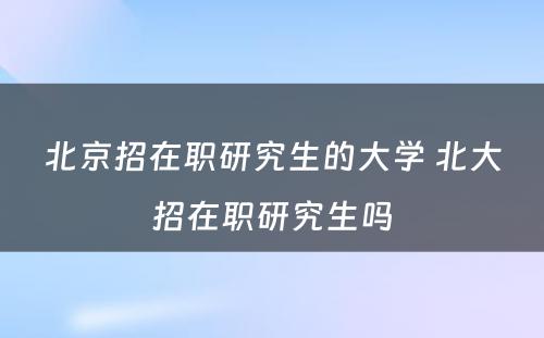 北京招在职研究生的大学 北大招在职研究生吗