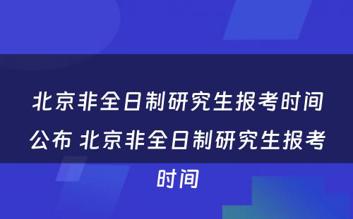 北京非全日制研究生报考时间公布 北京非全日制研究生报考时间