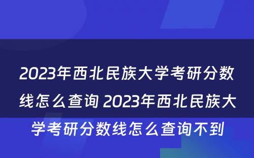 2023年西北民族大学考研分数线怎么查询 2023年西北民族大学考研分数线怎么查询不到