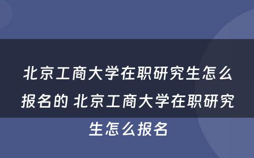 北京工商大学在职研究生怎么报名的 北京工商大学在职研究生怎么报名