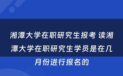 湘潭大学在职研究生报考 读湘潭大学在职研究生学员是在几月份进行报名的