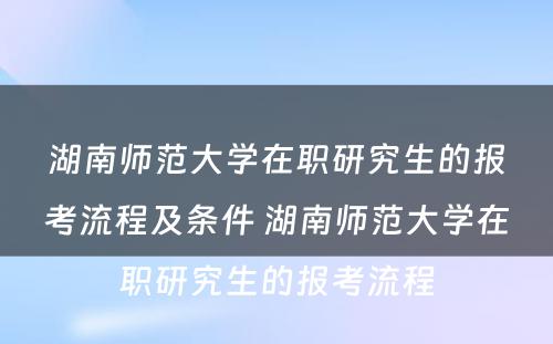 湖南师范大学在职研究生的报考流程及条件 湖南师范大学在职研究生的报考流程