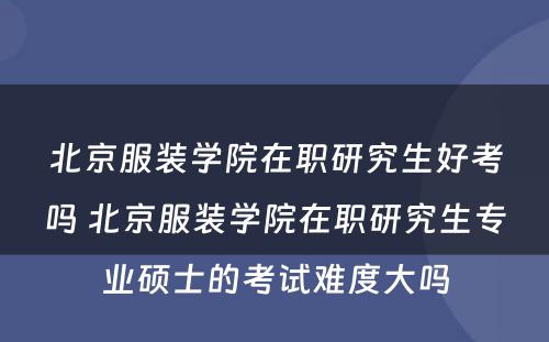 北京服装学院在职研究生好考吗 北京服装学院在职研究生专业硕士的考试难度大吗