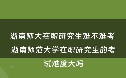 湖南师大在职研究生难不难考 湖南师范大学在职研究生的考试难度大吗