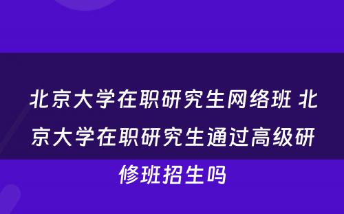 北京大学在职研究生网络班 北京大学在职研究生通过高级研修班招生吗