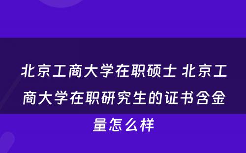 北京工商大学在职硕士 北京工商大学在职研究生的证书含金量怎么样