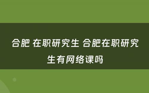 合肥 在职研究生 合肥在职研究生有网络课吗