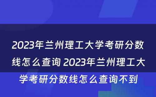 2023年兰州理工大学考研分数线怎么查询 2023年兰州理工大学考研分数线怎么查询不到