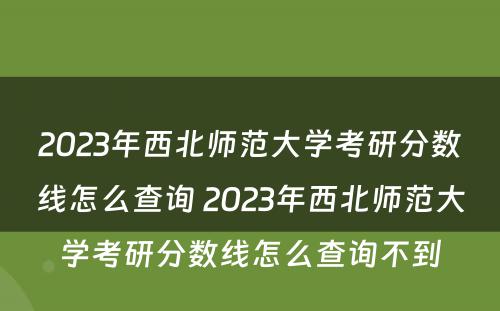 2023年西北师范大学考研分数线怎么查询 2023年西北师范大学考研分数线怎么查询不到