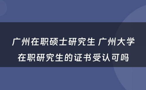 广州在职硕士研究生 广州大学在职研究生的证书受认可吗