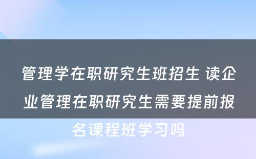 管理学在职研究生班招生 读企业管理在职研究生需要提前报名课程班学习吗