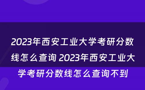 2023年西安工业大学考研分数线怎么查询 2023年西安工业大学考研分数线怎么查询不到