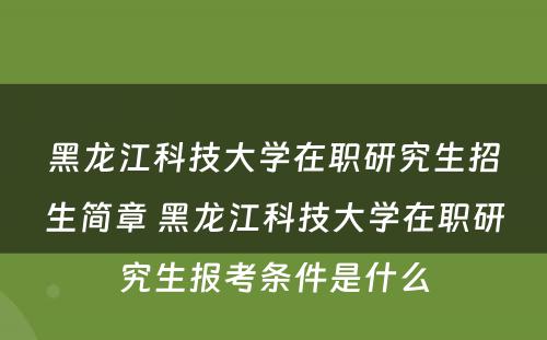 黑龙江科技大学在职研究生招生简章 黑龙江科技大学在职研究生报考条件是什么