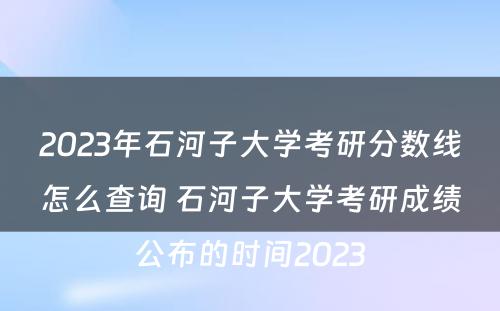 2023年石河子大学考研分数线怎么查询 石河子大学考研成绩公布的时间2023