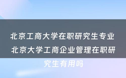 北京工商大学在职研究生专业 北京大学工商企业管理在职研究生有用吗