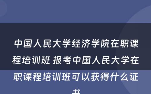 中国人民大学经济学院在职课程培训班 报考中国人民大学在职课程培训班可以获得什么证书