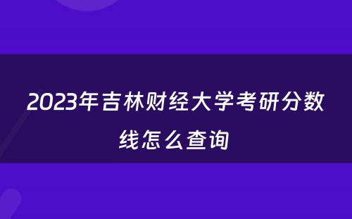 2023年吉林财经大学考研分数线怎么查询 