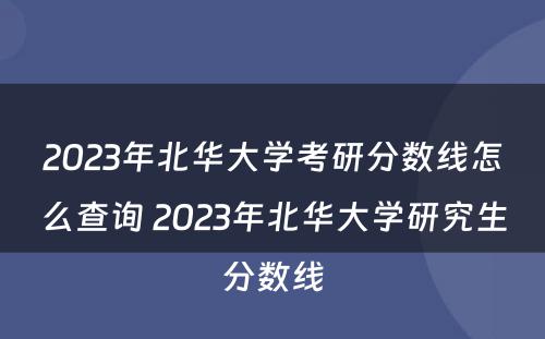 2023年北华大学考研分数线怎么查询 2023年北华大学研究生分数线