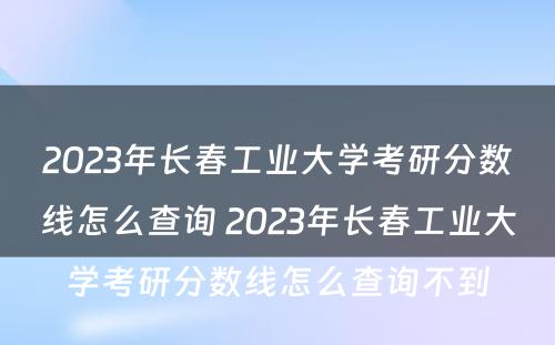 2023年长春工业大学考研分数线怎么查询 2023年长春工业大学考研分数线怎么查询不到
