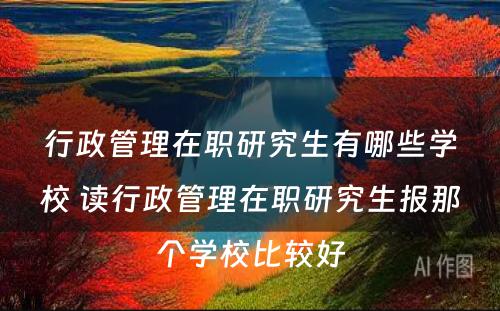 行政管理在职研究生有哪些学校 读行政管理在职研究生报那个学校比较好