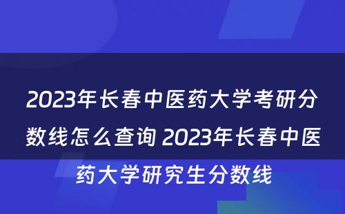 2023年长春中医药大学考研分数线怎么查询 2023年长春中医药大学研究生分数线
