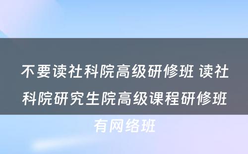 不要读社科院高级研修班 读社科院研究生院高级课程研修班有网络班