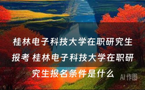 桂林电子科技大学在职研究生报考 桂林电子科技大学在职研究生报名条件是什么