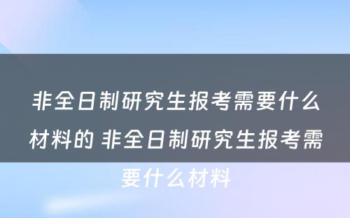 非全日制研究生报考需要什么材料的 非全日制研究生报考需要什么材料