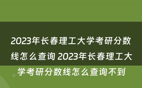 2023年长春理工大学考研分数线怎么查询 2023年长春理工大学考研分数线怎么查询不到