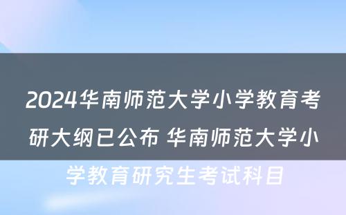 2024华南师范大学小学教育考研大纲已公布 华南师范大学小学教育研究生考试科目