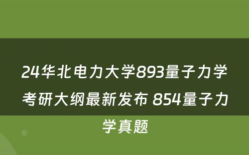 24华北电力大学893量子力学考研大纲最新发布 854量子力学真题