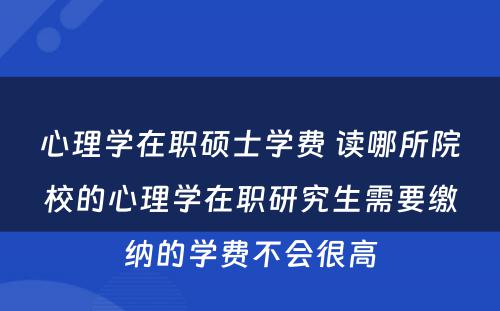 心理学在职硕士学费 读哪所院校的心理学在职研究生需要缴纳的学费不会很高