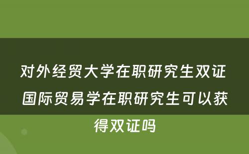 对外经贸大学在职研究生双证 国际贸易学在职研究生可以获得双证吗