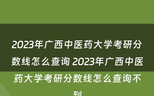 2023年广西中医药大学考研分数线怎么查询 2023年广西中医药大学考研分数线怎么查询不到