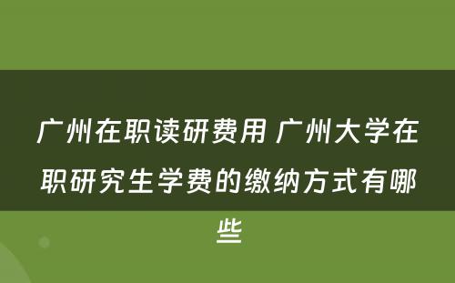 广州在职读研费用 广州大学在职研究生学费的缴纳方式有哪些