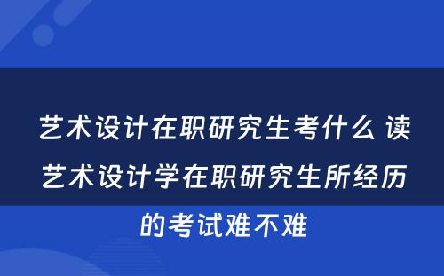 艺术设计在职研究生考什么 读艺术设计学在职研究生所经历的考试难不难